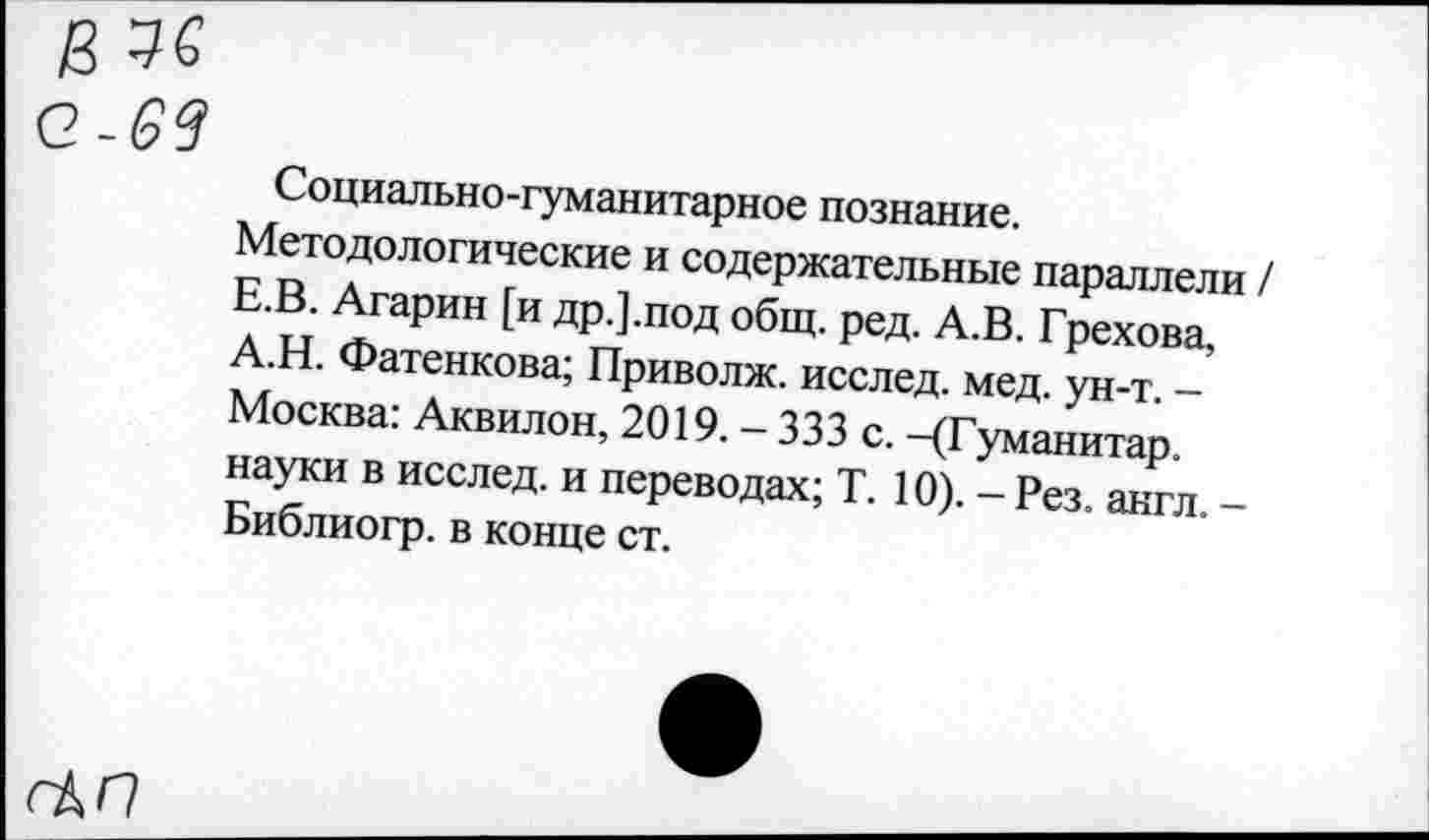 ﻿Социально-гуманитарное познание.
Методологические и содержательные параллели / Е.В. Агарин [и др.].под общ. ред. А.В. Грехова, А.Н. Фатенкова; Приволж. исслед. мед. ун-т. -Москва: Аквилон, 2019. - 333 с. -(Гуманитар, науки в исслед. и переводах; Т. 10). - Рез. англ. -Библиогр. в конце ст.